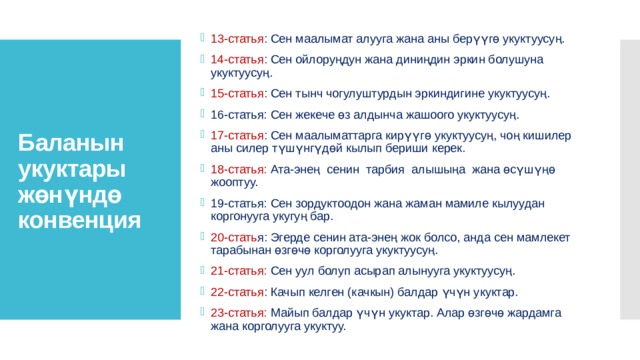 Баланын укуктары жөнүндө конвенция 13-статья : Сен маалымат алууга жана аны берүүгө укуктуусуң. 14-статья : Сен ойлоруңдун жана диниңдин эркин болушуна укуктуусуң. 15-статья : Сен тынч чогулуштурдын эркиндигине укуктуусуң. 16-статья: Сен жекече өз алдынча жашоого укуктуусуң. 17-статья : Сен маалыматтарга кирүүгө укуктуусуң, чоң кишилер аны силер түшүнгүдөй кылып бериши керек. 18-статья: Ата-энең  сенин  тарбия  алышыңа  жана өсүшүңө жооптуу. 19-статья: Сен зордуктоодон жана жаман мамиле кылуудан коргонууга укугуң бар. 20-стать я: Эгерде сенин ата-энең жок болсо, анда сен мамлекет тарабынан өзгөчө корголууга укуктуусуң. 21-статья: Сен уул болуп асырап алынууга укуктуусуң. 22-статья : Качып келген (качкын) балдар үчүн укуктар. 23-статья: Майып балдар үчүн укуктар. Алар өзгөчө жардамга жана корголууга укуктуу. 