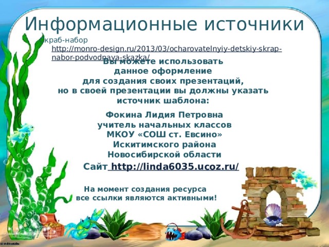 Информационные источники Скраб-набор http://monro-design.ru/2013/03/ocharovatelnyiy-detskiy-skrap-nabor-podvodnaya-skazka/ Вы можете использовать данное оформление для создания своих презентаций, но в своей презентации вы должны указать источник шаблона:  Фокина Лидия Петровна учитель начальных классов МКОУ «СОШ ст. Евсино» Искитимского района Новосибирской области Сайт http://linda6035.ucoz.ru/  На момент создания ресурса все ссылки являются активными!