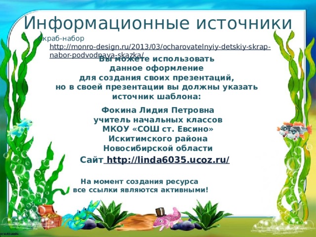 Информационные источники Скраб-набор http://monro-design.ru/2013/03/ocharovatelnyiy-detskiy-skrap-nabor-podvodnaya-skazka/ Вы можете использовать данное оформление для создания своих презентаций, но в своей презентации вы должны указать источник шаблона:  Фокина Лидия Петровна учитель начальных классов МКОУ «СОШ ст. Евсино» Искитимского района Новосибирской области Сайт http://linda6035.ucoz.ru/  На момент создания ресурса все ссылки являются активными!