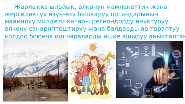  Жарлыкка ылайык, өлкөнүн мамлекеттик жана жергиликтүү өзүн-өзү башкаруу органдарынын маанилүү милдети катары региондорду өнүктүрүү, өлкөнү санариптештирүү жана балдарды ар тараптуу колдоо боюнча иш-чараларды ишке ашыруу аныкталган.  
