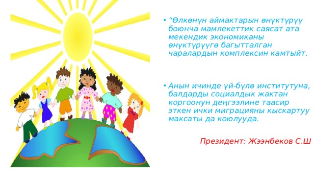  “ Өлкөнүн аймактарын өнүктүрүү боюнча мамлекеттик саясат ата мекендик экономиканы өнүктүрүүгө багытталган чаралардын комплексин камтыйт.   Анын ичинде үй-бүлө институтуна, балдарды социалдык жактан коргоонун деңгээлине таасир эткен ички миграцияны кыскартуу максаты да коюлууда.   Президент: Жээнбеков С.Ш 