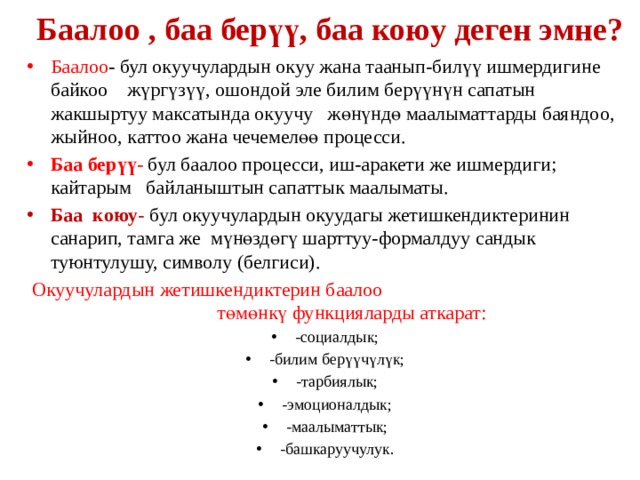 Баалоо , баа берүү, баа коюу деген эмне? Баалоо - бул окуучулардын окуу жана таанып-билүү ишмердигине байкоо жүргүзүү, ошондой эле билим берүүнүн сапатын жакшыртуу максатында окуучу жөнүндө маалыматтарды баяндоо, жыйноо, каттоо жана чечемелөө процесси. Баа берүү- бул баалоо процесси, иш-аракети же ишмердиги; кайтарым байланыштын сапаттык маалыматы. Баа коюу- бул окуучулардын окуудагы жетишкендиктеринин санарип, тамга же мүнөздөгү шарттуу-формалдуу сандык туюнтулушу, символу (белгиси).  Окуучулардын жетишкендиктерин баалоо төмөнкү функцияларды аткарат: -социалдык; -билим берүүчүлүк; -тарбиялык; -эмоционалдык; -маалыматтык; -башкаруучулук. 