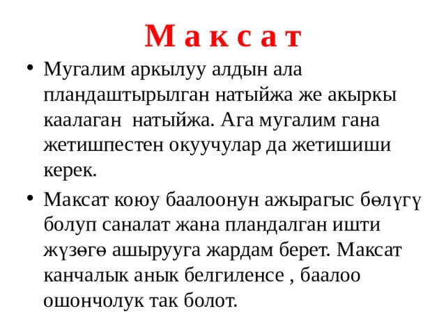 М а к с а т Мугалим аркылуу алдын ала пландаштырылган натыйжа же акыркы каалаган натыйжа. Ага мугалим гана жетишпестен окуучулар да жетишиши керек. Максат коюу баалоонун ажырагыс бөлүгү болуп саналат жана пландалган ишти жүзөгө ашырууга жардам берет. Максат канчалык анык белгиленсе , баалоо ошончолук так болот. 
