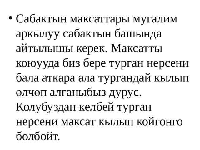 Сабактын максаттары мугалим аркылуу сабактын башында айтылышы керек. Максатты коюууда биз бере турган нерсени бала аткара ала тургандай кылып өлчөп алганыбыз дурус. Колубуздан келбей турган нерсени максат кылып койгонго болбойт. 