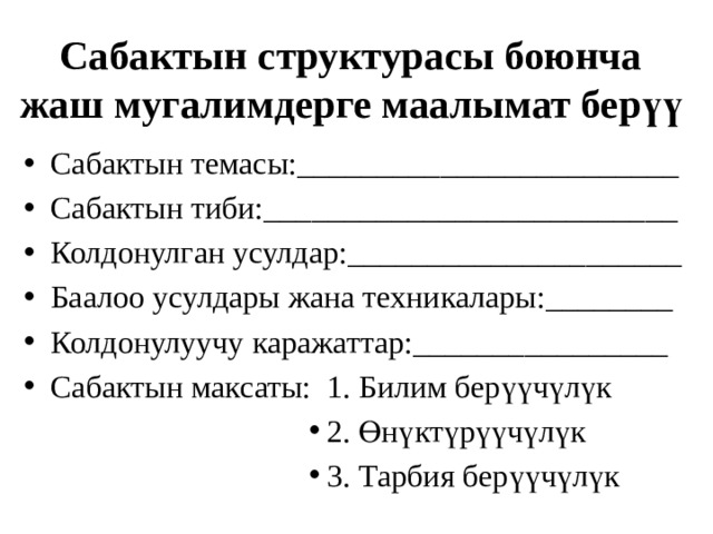Сабактын структурасы боюнча жаш мугалимдерге маалымат берүү Сабактын темасы:________________________ Сабактын тиби:__________________________ Колдонулган усулдар:_____________________ Баалоо усулдары жана техникалары:________ Колдонулуучу каражаттар:________________ Сабактын максаты: 1. Билим берүүчүлүк 2. Өнүктүрүүчүлүк 3. Тарбия берүүчүлүк 2. Өнүктүрүүчүлүк 3. Тарбия берүүчүлүк 2. Өнүктүрүүчүлүк 3. Тарбия берүүчүлүк 2. Өнүктүрүүчүлүк 3. Тарбия берүүчүлүк 2. Өнүктүрүүчүлүк 3. Тарбия берүүчүлүк 2. Өнүктүрүүчүлүк 3. Тарбия берүүчүлүк 2. Өнүктүрүүчүлүк 3. Тарбия берүүчүлүк 2. Өнүктүрүүчүлүк 3. Тарбия берүүчүлүк 2. Өнүктүрүүчүлүк 3. Тарбия берүүчүлүк 