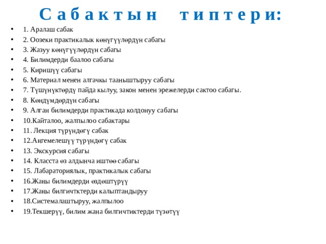 С а б а к т ы н т и п т е р и: 1. Аралаш сабак 2. Оозеки практикалык көнүгүүлөрдүн сабагы 3. Жазуу көнүгүүлөрдүн сабагы 4. Билимдерди баалоо сабагы 5. Киришүү сабагы 6. Материал менен алгачкы тааныштыруу сабагы 7. Түшүнүктөрдү пайда кылуу, закон менен эрежелерди сактоо сабагы. 8. Көндүмдөрдүн сабагы 9. Алган билимдерди практикада колдонуу сабагы 10.Кайталоо, жалпылоо сабактары 11. Лекция түрүндөгү сабак 12.Аңгемелешүү түрүндөгү сабак 13. Экскурсия сабагы 14. Класста өз алдынча иштөө сабагы 15. Лабараториялык, практикалык сабагы 16.Жаңы билимдерди өздөштүрүү 17.Жаңы билгичтктерди калыптандыруу 18.Системалаштыруу, жалпылоо 19.Текшерүү, билим жана билгичтиктерди түзөтүү 