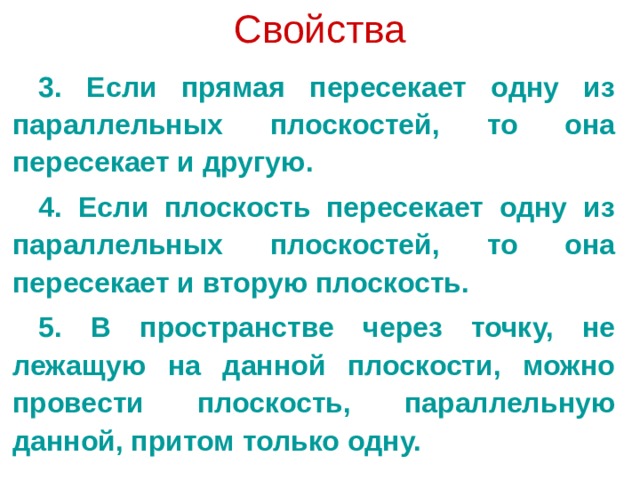 Свойства 3. Если прямая пересекает одну из параллельных плоскостей, то она пересекает и другую. 4. Если плоскость пересекает одну из параллельных плоскостей, то она пересекает и вторую плоскость. 5. В пространстве через точку, не лежащую на данной плоскости, можно провести плоскость, параллельную данной, притом только одну. 