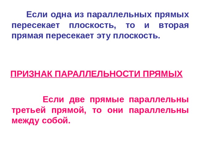  Если одна из параллельных прямых пересекает плоскость, то и вторая прямая пересекает эту плоскость.  ПРИЗНАК ПАРАЛЛЕЛЬНОСТИ ПРЯМЫХ   Если две прямые параллельны третьей прямой, то они параллельны между собой.   
