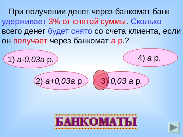  При получении денег через банкомат банк удерживает  3% от снятой суммы . Сколько всего денег будет снято со счета клиента, если он получает через банкомат а р .? 4) а р.  1) а-0,03а р. 2)  а+0,03а р.  3) 0,03 а р. 
