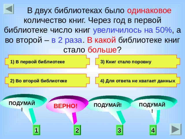  В двух библиотеках было одинаковое количество книг. Через год в первой библиотеке число книг увеличилось  на 50% , а во второй – в 2 раза . В какой библиотеке книг стало больше ? 3) Книг стало поровну 1) В первой библиотеке   2) Во второй библиотеке 4) Для ответа не хватает данных   ПОДУМАЙ! ПОДУМАЙ! ПОДУМАЙ! ВЕРНО!  2 3 4 1 
