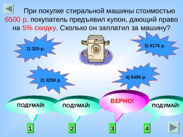  При покупке стиральной машины стоимостью 6500 р . покупатель предъявил купон, дающий право на 5% скидку . Сколько он заплатил за машину? 3) 6175 р. 1) 325 р. 4) 6495 р. 2) 3250 р.  ВЕРНО! ПОДУМАЙ! ПОДУМАЙ! ПОДУМАЙ! 3 2 4 1 
