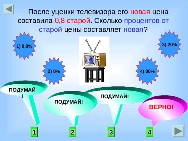 После уценки телевизора его новая цена составила 0,8 старой . Сколько процентов от старой цены составляет новая ? 3) 20% 1) 0,8% 2) 8% 4) 80% ПОДУМАЙ! ПОДУМАЙ! ПОДУМАЙ! ВЕРНО! 4 1 3 2 