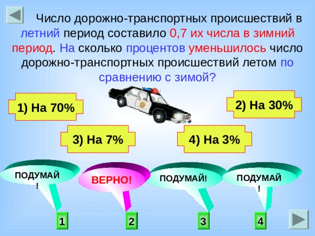  Число дорожно-транспортных происшествий в летний период составило 0,7  их числа в зимний период . На сколько процентов  уменьшилось число дорожно-транспортных происшествий летом по сравнению с зимой? 2) На 30% 1) На 70%   4) На 3% 3) На 7%   ПОДУМАЙ! ПОДУМАЙ! ПОДУМАЙ! ВЕРНО!  2 3 4 1 