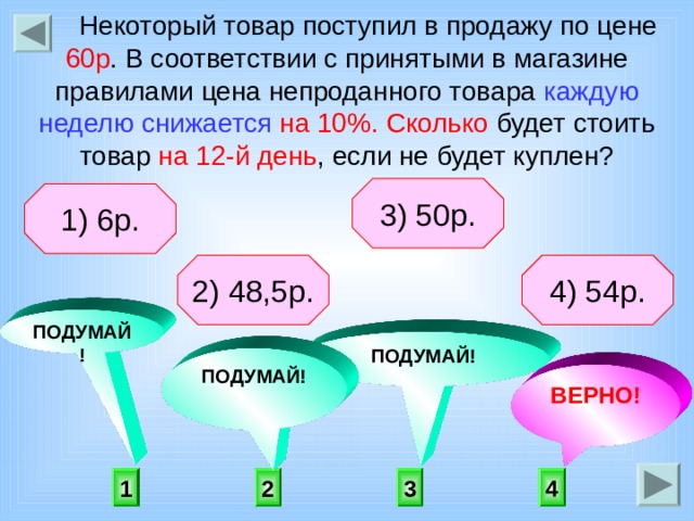  Некоторый товар поступил в продажу по цене 60р . В соответствии с принятыми в магазине правилами цена непроданного товара каждую неделю снижается  на 10%.  Сколько будет стоить товар на 12-й день , если не будет куплен?  3) 50р. 1) 6р. 2) 48,5р. 4) 54р. ПОДУМАЙ! ПОДУМАЙ! ПОДУМАЙ! ВЕРНО! 4 1 3 2 