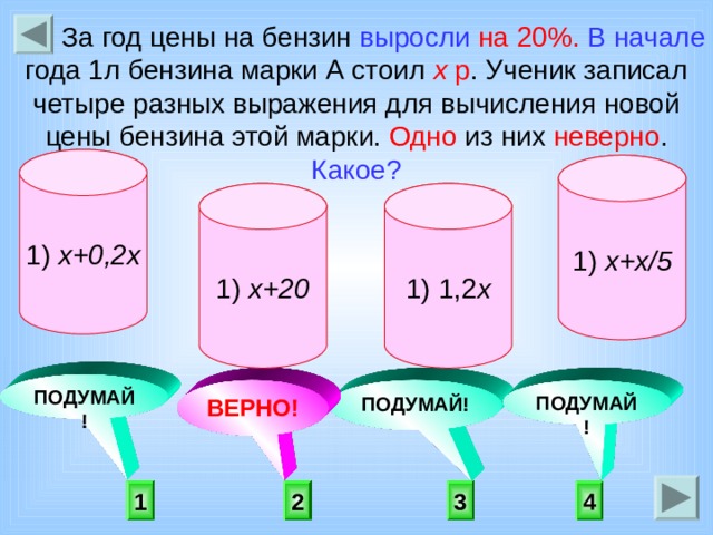  За год цены на бензин выросли  на 20%.  В начале года 1л бензина марки А стоил х р . Ученик записал четыре разных выражения для вычисления новой цены бензина этой марки. Одно из них неверно . Какое? 1) х+0,2х 1) х+х/5 1) 1,2 х 1) х+20     ПОДУМАЙ! ПОДУМАЙ! ПОДУМАЙ! ВЕРНО!  2 3 4 1 
