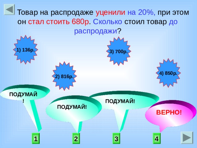  Товар на распродаже уценили  на 20%, при этом он стал стоить 680р . Сколько стоил товар до распродажи ? 1) 136р. 3) 700р. 4) 850р. 2) 816р. ПОДУМАЙ! ПОДУМАЙ! ПОДУМАЙ! ВЕРНО! 4 1 3 2 