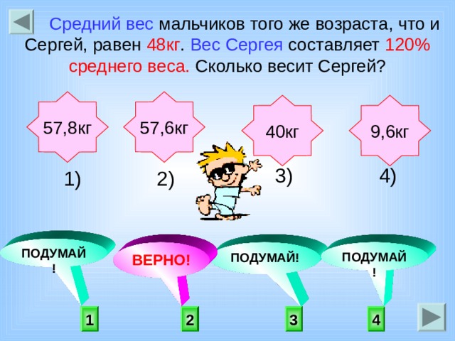  Средний вес мальчиков того же возраста, что и Сергей, равен 48кг . Вес Сергея составляет 120% среднего веса. Сколько весит Сергей? 57,6кг 57,8кг 9,6кг 40кг  4) 3) 2) 1)    ПОДУМАЙ! ПОДУМАЙ! ВЕРНО! ПОДУМАЙ!  2 3 4 1 