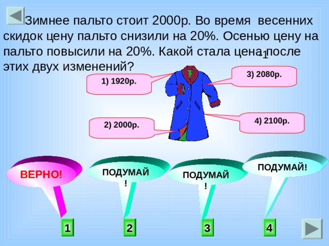  Зимнее пальто стоит 2000р. Во время весенних скидок цену пальто снизили на 20%. Осенью цену на пальто повысили на 20%. Какой стала цена после этих двух изменений?      -1 3) 2080р. 1) 1920р. 4) 2100р. 2) 2000р. ПОДУМАЙ! ВЕРНО! ПОДУМАЙ! ПОДУМАЙ! 1 4 2 3 