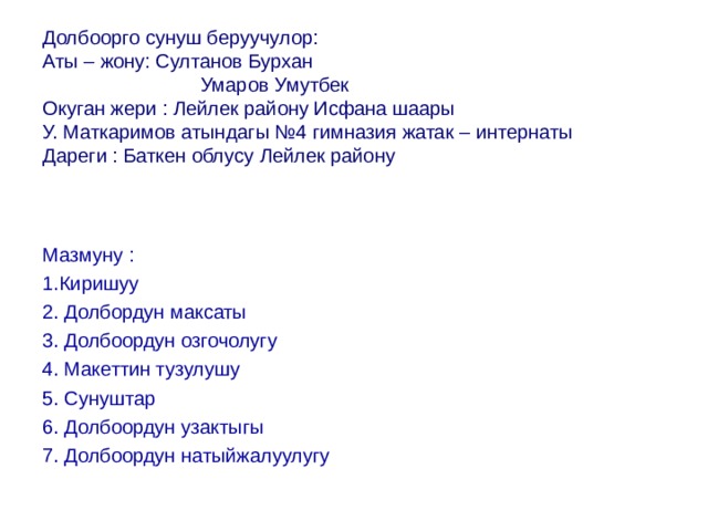 Долбоорго сунуш беруучулор:  Аты – жону: Султанов Бурхан    Умаров Умутбек  Окуган жери : Лейлек району Исфана шаары  У. Маткаримов атындагы №4 гимназия жатак – интернаты  Дареги : Баткен облусу Лейлек району   Мазмуну : 1.Киришуу 2. Долбордун максаты 3. Долбоордун озгочолугу 4. Макеттин тузулушу 5. Сунуштар 6. Долбоордун узактыгы 7. Долбоордун натыйжалуулугу 
