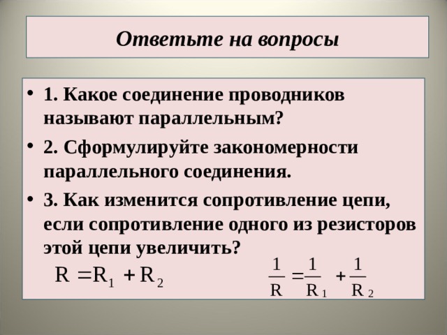 Ответьте на вопросы 1. Какое соединение проводников называют параллельным? 2. Сформулируйте закономерности параллельного соединения. 3. Как изменится сопротивление цепи, если сопротивление одного из резисторов этой цепи увеличить?   