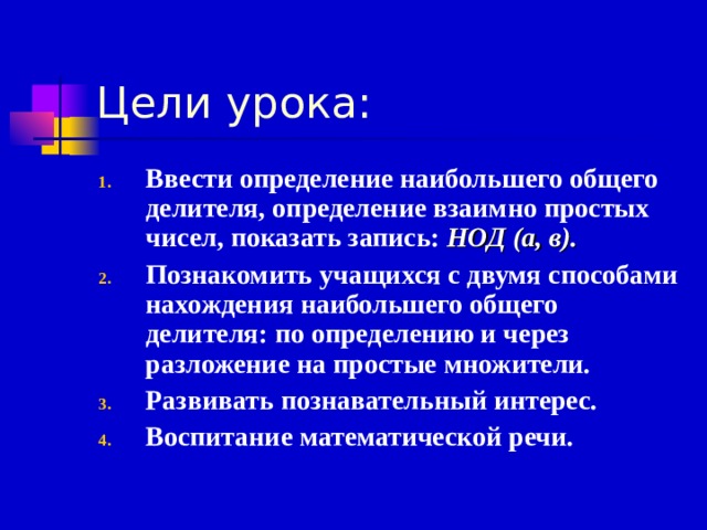 Цели урока: Ввести определение наибольшего общего делителя, определение взаимно простых чисел, показать запись: НОД (а, в). Познакомить учащихся с двумя способами нахождения наибольшего общего делителя: по определению и через разложение на простые множители. Развивать познавательный интерес. Воспитание математической речи. 