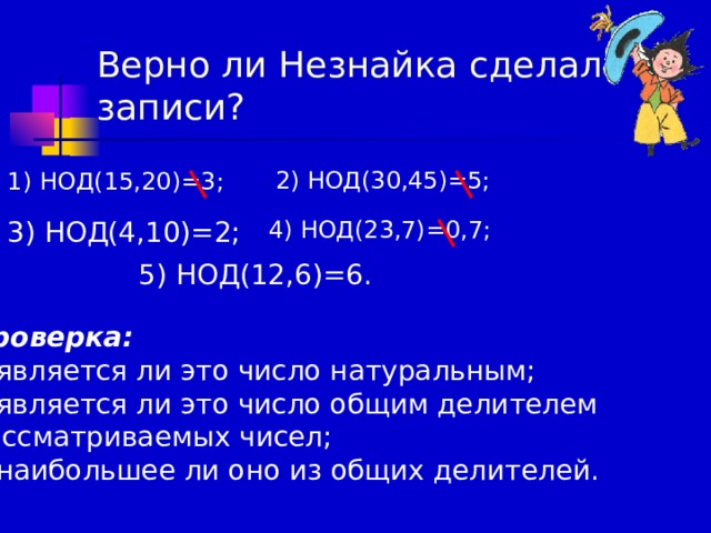Верно ли Незнайка сделал  записи? 1) НОД(15,20)=3; 2) НОД(30,45)=5; 3) НОД(4,10)=2; 4) НОД(23,7)=0,7; 5) НОД(12,6)=6. Проверка: является ли это число натуральным; является ли это число общим делителем рассматриваемых чисел; наибольшее ли оно из общих делителей. 