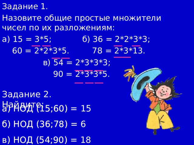 Задание 1. Назовите общие простые множители чисел по их разложениям: а) 15 = 3*5; б) 36 = 2*2*3*3;  60 = 2*2*3*5. 78 = 2*3*13.  в) 54 = 2*3*3*3;  90 = 2*3*3*5. Задание 2. Найдите: а) НОД (15;60) = б) НОД (36;78)  = в) НОД (54;90)  = а) НОД (15;60) = 15 б) НОД (36;78)  = 6  в) НОД (54;90)  = 18 