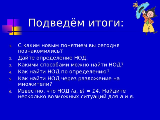  Подведём итоги: С каким новым понятием вы сегодня  познакомились? Дайте определение НОД. Какими способами можно найти НОД? Как найти НОД по определению? Как найти НОД через разложение на множители? Известно, что НОД (а, в) = 14 . Найдите несколько возможных ситуаций для а и в . 