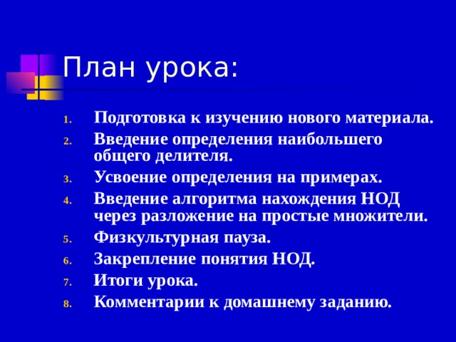 План урока: Подготовка к изучению нового материала. Введение определения наибольшего общего делителя. Усвоение определения на примерах. Введение алгоритма нахождения НОД через разложение на простые множители. Физкультурная пауза. Закрепление понятия НОД. Итоги урока. Комментарии к домашнему заданию.  