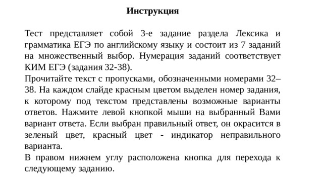 Инструкция Тест представляет собой 3-е задание раздела Лексика и грамматика ЕГЭ по английскому языку и состоит из 7 заданий на множественный выбор. Нумерация заданий соответствует КИМ ЕГЭ (задания 32-38). Прочитайте текст с пропусками, обозначенными номерами 32–38. На каждом слайде красным цветом выделен номер задания, к которому под текстом представлены возможные варианты ответов. Нажмите левой кнопкой мыши на выбранный Вами вариант ответа. Если выбран правильный ответ, он окрасится в зеленый цвет, красный цвет - индикатор неправильного варианта. В правом нижнем углу расположена кнопка для перехода к следующему заданию. 