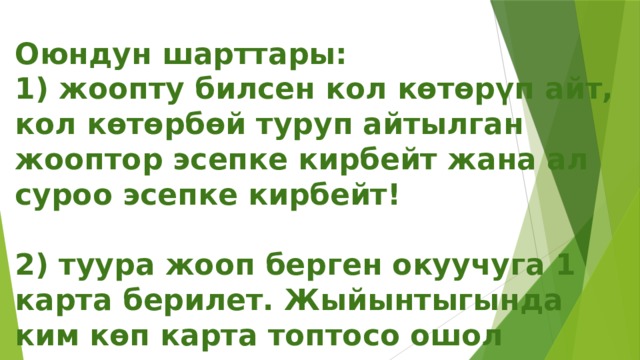 Оюндун шарттары:  1) жоопту билсен кол көтөрүп айт, кол көтөрбөй туруп айтылган жооптор эсепке кирбейт жана ал суроо эсепке кирбейт!   2) туура жооп берген окуучуга 1 карта берилет. Жыйынтыгында ким көп карта топтосо ошол жеңишке жетишет.   