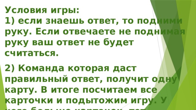 Условия игры:  1) если знаешь ответ, то подними руку. Если отвечаете не поднимая руку ваш ответ не будет считаться.   2) Команда которая даст правильный ответ, получит одну карту. В итоге посчитаем все карточки и подытожим игру. У кого больше карточек, тот получит 1 место. 