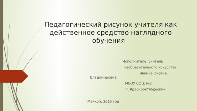  Педагогический рисунок учителя как действенное средство наглядного обучения  Исполнитель: учитель  изобразительного искусства  Иванча Оксана Владимировна  МБОУ СОШ №2  п. Краснооктябрьский Майкоп, 2016 год 
