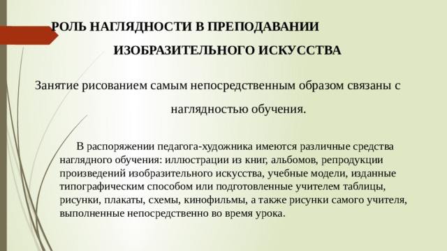  Роль наглядности в преподавании изобразительного искусства   Занятие рисованием самым непосредственным образом связаны с наглядностью обучения.  В распоряжении педагога-художника имеются различные средства наглядного обучения: иллюстрации из книг, альбомов, репродукции произведений изобразительного искусства, учебные модели, изданные типографическим способом или подготовленные учителем таблицы, рисунки, плакаты, схемы, кинофильмы, а также рисунки самого учителя, выполненные непосредственно во время урока. 