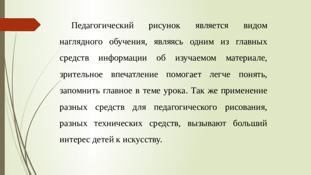 Педагогический рисунок является видом наглядного обучения, являясь одним из главных средств информации об изучаемом материале, зрительное впечатление помогает легче понять, запомнить главное в теме урока. Так же применение разных средств для педагогического рисования, разных технических средств, вызывают больший интерес детей к искусству. 