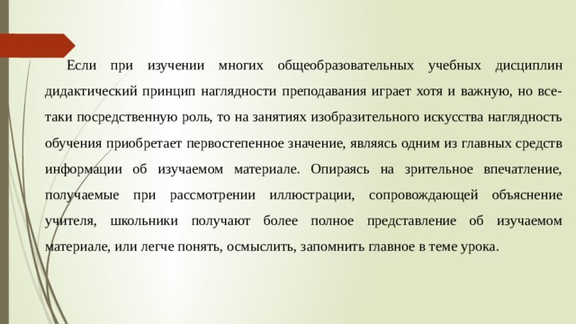 Если при изучении многих общеобразовательных учебных дисциплин дидактический принцип наглядности преподавания играет хотя и важную, но все-таки посредственную роль, то на занятиях изобразительного искусства наглядность обучения приобретает первостепенное значение, являясь одним из главных средств информации об изучаемом материале. Опираясь на зрительное впечатление, получаемые при рассмотрении иллюстрации, сопровождающей объяснение учителя, школьники получают более полное представление об изучаемом материале, или легче понять, осмыслить, запомнить главное в теме урока. 