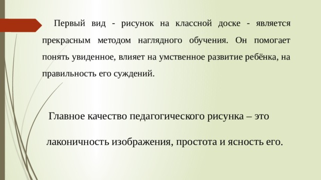 Первый вид - рисунок на классной доске - является прекрасным методом наглядного обучения. Он помогает понять увиденное, влияет на умственное развитие ребёнка, на правильность его суждений.  Главное качество педагогического рисунка – это  лаконичность изображения, простота и ясность его. 