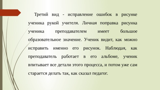 Третий вид - исправление ошибок в рисунке ученика рукой учителя. Личная поправка рисунка ученика преподавателем имеет большое образовательное значение. Ученик видит, как можно исправить именно его рисунок. Наблюдая, как преподаватель работает в его альбоме, ученик впитывает все детали этого процесса, и потом уже сам старается делать так, как сказал педагог. 