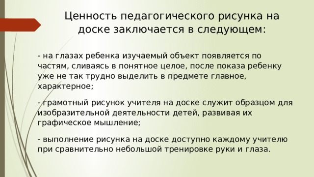Ценность педагогического рисунка на доске заключается в следующем: - на глазах ребенка изучаемый объект появляется по частям, сливаясь в понятное целое, после показа ребенку уже не так трудно выделить в предмете главное, характерное; - грамотный рисунок учителя на доске служит образцом для изобразительной деятельности детей, развивая их графическое мышление; - выполнение рисунка на доске доступно каждому учителю при сравнительно небольшой тренировке руки и глаза. 