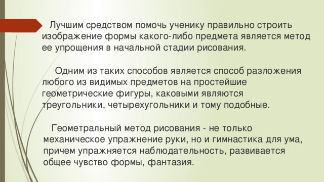  Лучшим средством помочь ученику правильно строить изображение формы какого-либо предмета является метод ее упрощения в начальной стадии рисования.  Одним из таких способов является способ разложения любого из видимых предметов на простейшие геометрические фигуры, каковыми являются треугольники, четырехугольники и тому подобные.  Геометральный метод рисования - не только механическое упражнение руки, но и гимнастика для ума, причем упражняется наблюдательность, развивается общее чувство формы, фантазия. 
