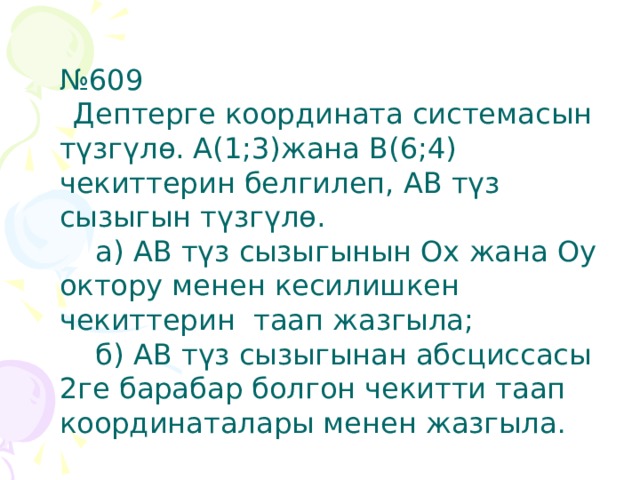 № 609   Дептерге координата системасын түзгүлө. А(1;3)жана В(6;4) чекиттерин белгилеп, АВ түз сызыгын түзгүлө.  а) АВ түз сызыгынын Ох жана Оу октору менен кесилишкен чекиттерин таап жазгыла;  б) АВ түз сызыгынан абсциссасы 2ге барабар болгон чекитти таап координаталары менен жазгыла . 