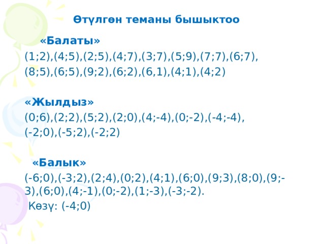  Өтүлгөн теманы бышыктоо  «Балаты» (1;2),(4;5),(2;5),(4;7),(3;7),(5;9),(7;7),(6;7), (8;5),(6;5),(9;2),(6;2),(6,1),(4;1),(4;2)  «Жылдыз» (0;6),(2;2),(5;2),(2;0),(4;-4),(0;-2),(-4;-4), (-2;0),(-5;2),(-2;2)  «Балык» (-6;0),(-3;2),(2;4),(0;2),(4;1),(6;0),(9;3),(8;0),(9;-3),(6;0),(4;-1),(0;-2),(1;-3),(-3;-2).  Көзү: (-4;0) 