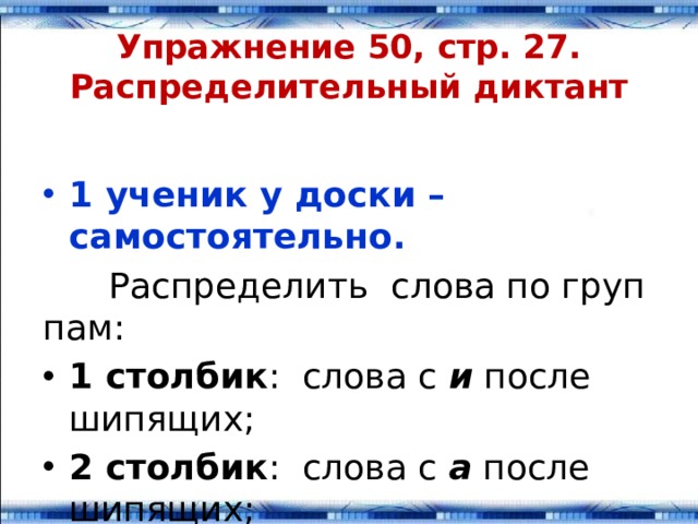 Упражнение 50, стр. 27.  Распределительный диктант 1 ученик у доски – самостоятельно.  Распределить слова по груп­пам: 1 столбик : слова с и  после шипящих; 2 столбик : слова с а  после шипящих; 3 столбик : слова с у  после шипящих; слова-исключения записать отдельно. 