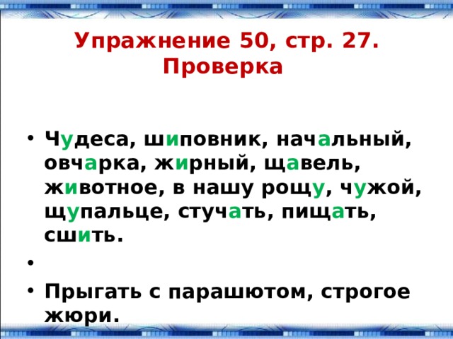 Упражнение 50, стр. 27.  Проверка Ч у деса, ш и повник, нач а льный, овч а рка, ж и рный, щ а вель, ж и вотное, в нашу рощ у , ч у жой, щ у пальце, стуч а ть, пищ а ть, сш и ть.  Прыгать с парашютом, стро­гое жюри. 