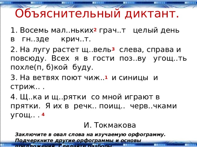 Объяснительный диктант. 1. Восемь мал..ньких 2 грач..т целый день в гн..зде крич..т. 2. На лугу растет щ..вель 3 слева, справа и повсюду. Всех я в гости поз..ву угощ..ть похле(п, б)кой буду. 3. На ветвях поют чиж.. 1  и синицы и стриж.. . 4. Щ..ка и щ..рятки со мной играют в прятки. Я их в речк.. поищ.. черв..чками угощ.. . 4   И. Токмакова Заключите в овал слова на изучаемую орфограмму. Подчеркните другие орфограммы и основы предложений. Сделайте разборы.  