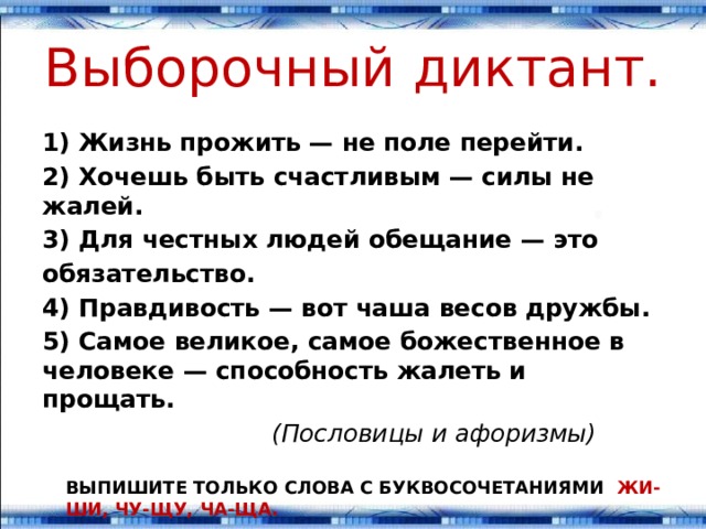 Выборочный диктант. 1) Жизнь прожить — не поле перейти. 2) Хочешь быть счастливым — силы не жалей. 3) Для честных людей обещание — это обязательство. 4) Правдивость — вот чаша весов дружбы. 5) Самое великое, самое божественное в человеке — способ­ность жалеть и прощать.  (Пословицы и афоризмы) ВЫПИШИТЕ ТОЛЬКО СЛОВА С БУКВОСОЧЕТАНИЯМИ ЖИ-ШИ, ЧУ-ЩУ, ЧА-ЩА. 