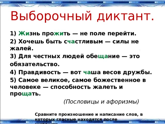 Выборочный диктант. 1) Жи знь про жи ть — не поле перейти. 2) Хочешь быть с ча стливым — силы не жалей. 3) Для честных людей обе ща ние — это обязательство. 4) Правдивость — вот ча ша весов дружбы. 5) Самое великое, самое божественное в человеке — способ­ность жалеть и про ща ть.  (Пословицы и афоризмы) Сравните произношение и написание слов, в ко­торых гласные находятся после шипящих. 