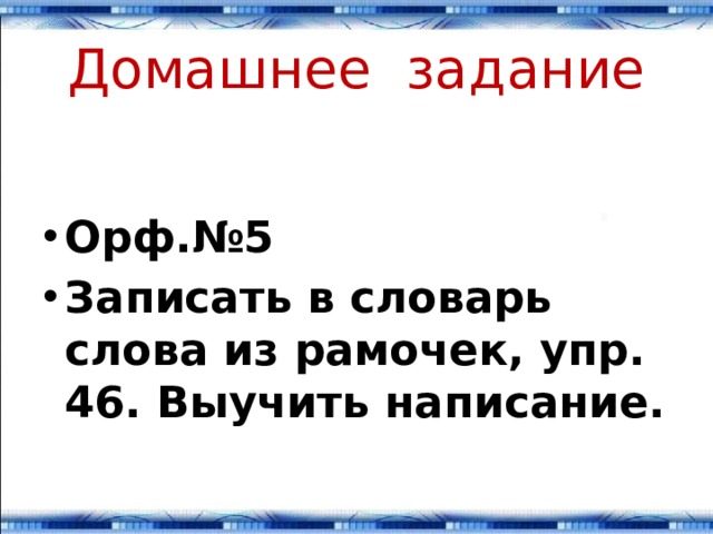 Домашнее задание Орф.№5 Записать в словарь слова из рамочек, упр. 46. Выучить написание. 