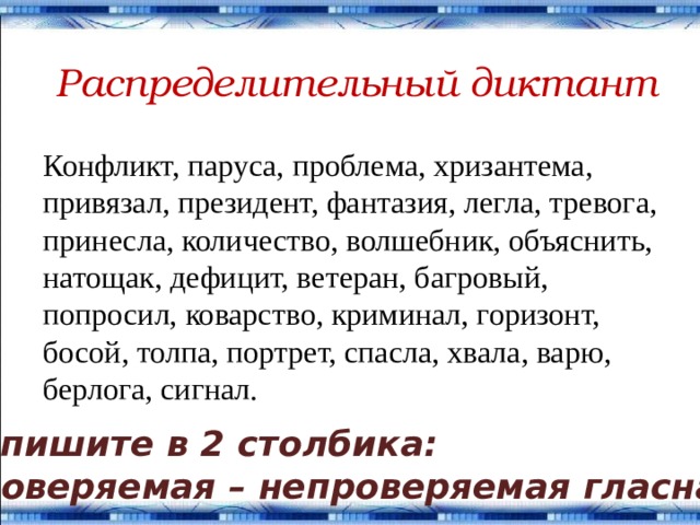 Распределительный диктант Конфликт, паруса, проблема, хризантема, привязал, президент, фантазия, легла, тревога, принесла, количество, волшебник, объяснить, натощак, дефицит, ветеран, багровый, попросил, коварство, криминал, горизонт, босой, толпа, портрет, спасла, хвала, варю, берлога, сигнал. Запишите в 2 столбика: проверяемая – непроверяемая гласная. 