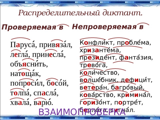 Распределительный диктант. Непроверяемая в Проверяемая в К о нфли ́ кт, пр о бле ́ ма, хр и з а нте ́ ма, пр е з и де ́ нт, ф а нта ́ зия, тр е во ́ га, к о ли ́ чество, в о лше ́ бник, д е ф и ци ́ т, в е т е ра ́ н, б а гро ́ вый, к о ва ́ рство, кр и м и на ́ л, г о р и зо ́ нт, п о ртре ́ т, б е рло ́ га, с и гна ́ л. П а руса ́ , прив я за ́ л, л е гла ́ , прин е сла ́ , объ я сни ́ ть, нат о ща ́ к, попр о си ́ л, б о со ́ й, т о лпа ́ , сп а сла ́ , хв а ла ́ , в а рю ́ . ВЗАИМОПРОВЕРКА 